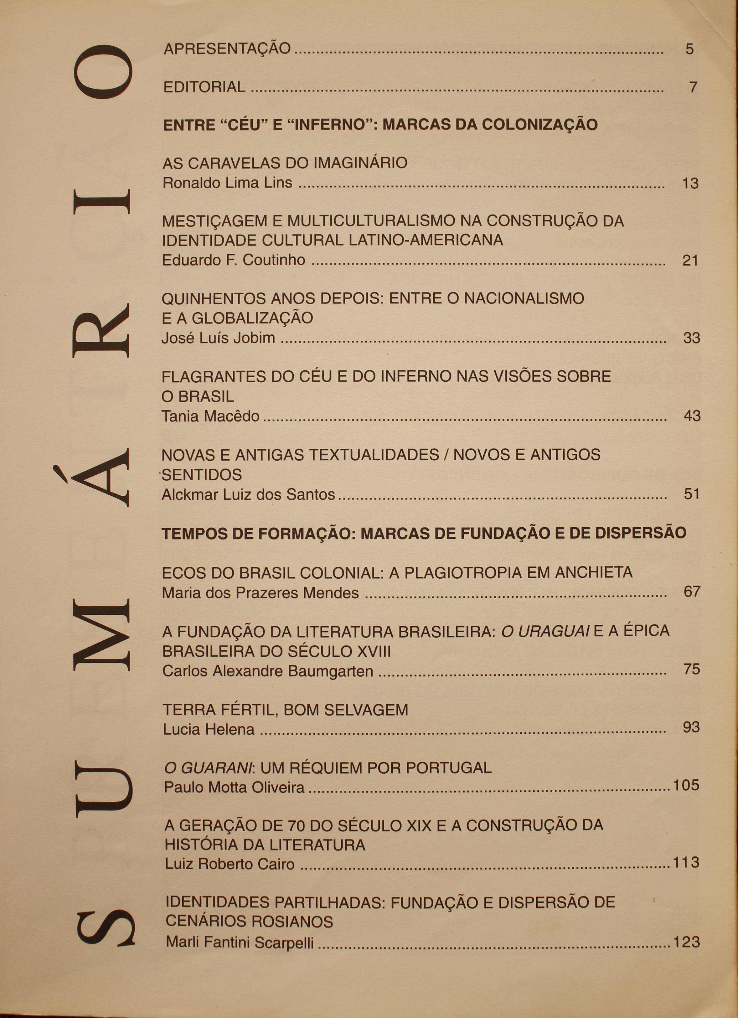  Revista da Biblioteca Mário de Andrade - Volume 58 (2000) Entre “Céu” e “Inferno”: Marcas da Colonização As Caravelas do Imaginário - Ronaldo Lima Lins Mestiçagem e Multiculturalismo na Construção da Identidade Cultural Latino-Americana - Eduardo Coutinho Quinhentos Anos Depois: Entre o Nacionalismo e a Globalização - José Luiz Jobim Flagrantes do Céu e do Inferno nas Visões Sobre o Brasil - Tânia Macedo Novas e Antigas Textualidades / Novos e Antigos Sentidos- Alckmar Luiz dos Santos Tempos de Formação: Marcas da Fundação e de Dispersão Ecos do Brasil Colonial: a Plagiostropia em Anchieta - Maria dos Prazeres Mendes A Fundação da Literatura Brasileira: o Uruguai e a Épica Brasileira do Século XVIII - Carlos Alexandre Baumgarten Terra Fértil, Bom Selvagem - Lucia Helena O Guarani: um Réquiem por Portugal - Paulo Motta Oliveira A Geração de 70 do Século XIX e a Construção da História da Literatura - Luiz Roberto Cairo Identidade Partilhadas: Fundação e Dispersão de Cenários Rosianos - Marli Fantini Scarpelli